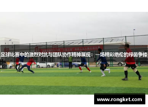 足球比赛中的激烈对抗与团队协作精神展现：一场精彩绝伦的绿茵争锋