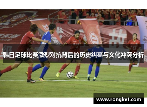 韩日足球比赛激烈对抗背后的历史纠葛与文化冲突分析